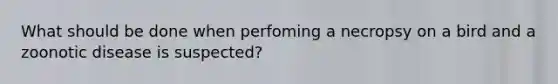 What should be done when perfoming a necropsy on a bird and a zoonotic disease is suspected?