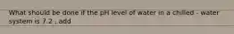 What should be done if the pH level of water in a chilled - water system is 7.2 , add