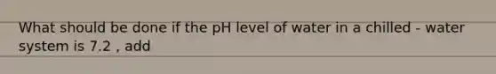 What should be done if the pH level of water in a chilled - water system is 7.2 , add