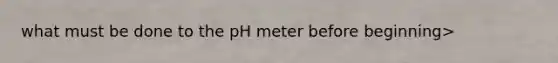 what must be done to the pH meter before beginning>