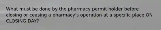 What must be done by the pharmacy permit holder before closing or ceasing a pharmacy's operation at a specific place ON CLOSING DAY?