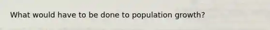 What would have to be done to population growth?