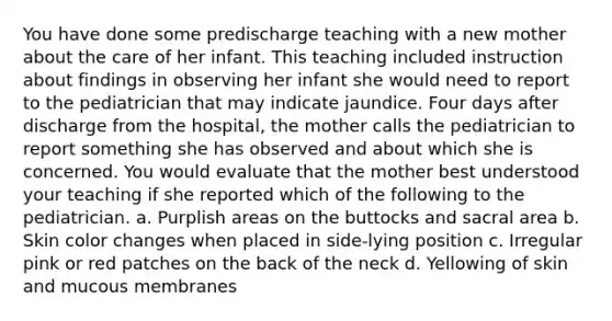 You have done some predischarge teaching with a new mother about the care of her infant. This teaching included instruction about findings in observing her infant she would need to report to the pediatrician that may indicate jaundice. Four days after discharge from the hospital, the mother calls the pediatrician to report something she has observed and about which she is concerned. You would evaluate that the mother best understood your teaching if she reported which of the following to the pediatrician. a. Purplish areas on the buttocks and sacral area b. Skin color changes when placed in side-lying position c. Irregular pink or red patches on the back of the neck d. Yellowing of skin and mucous membranes