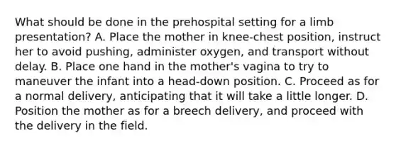 What should be done in the prehospital setting for a limb​ presentation? A. Place the mother in​ knee-chest position, instruct her to avoid​ pushing, administer​ oxygen, and transport without delay. B. Place one hand in the​ mother's vagina to try to maneuver the infant into a​ head-down position. C. Proceed as for a normal​ delivery, anticipating that it will take a little longer. D. Position the mother as for a breech​ delivery, and proceed with the delivery in the field.