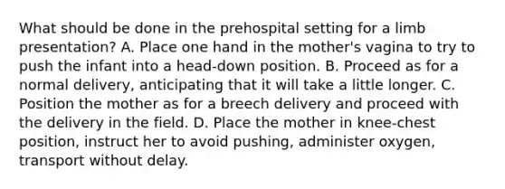 What should be done in the prehospital setting for a limb​ presentation? A. Place one hand in the​ mother's vagina to try to push the infant into a​ head-down position. B. Proceed as for a normal​ delivery, anticipating that it will take a little longer. C. Position the mother as for a breech delivery and proceed with the delivery in the field. D. Place the mother in​ knee-chest position, instruct her to avoid​ pushing, administer​ oxygen, transport without delay.