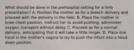 What should be done in the prehospital setting for a limb​ presentation? A. Position the mother as for a breech delivery and proceed with the delivery in the field. B. Place the mother in​ knee-chest position, instruct her to avoid​ pushing, administer​ oxygen, transport without delay. C. Proceed as for a normal​ delivery, anticipating that it will take a little longer. D. Place one hand in the​ mother's vagina to try to push the infant into a​ head-down position.