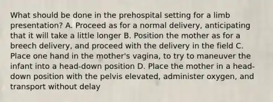 What should be done in the prehospital setting for a limb​ presentation? A. Proceed as for a normal​ delivery, anticipating that it will take a little longer B. Position the mother as for a breech​ delivery, and proceed with the delivery in the field C. Place one hand in the​ mother's vagina, to try to maneuver the infant into a​ head-down position D. Place the mother in a​ head-down position with the pelvis​ elevated, administer​ oxygen, and transport without delay