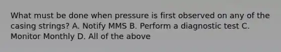 What must be done when pressure is first observed on any of the casing strings? A. Notify MMS B. Perform a diagnostic test C. Monitor Monthly D. All of the above