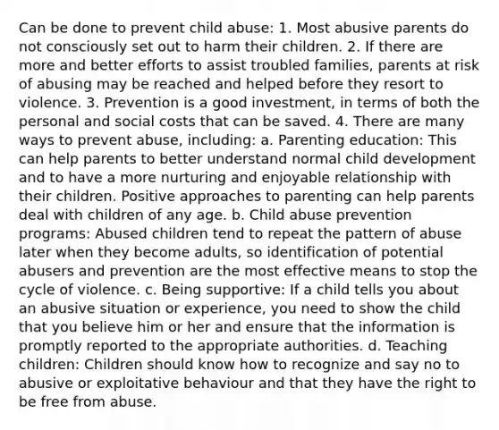 Can be done to prevent child abuse: 1. Most abusive parents do not consciously set out to harm their children. 2. If there are more and better efforts to assist troubled families, parents at risk of abusing may be reached and helped before they resort to violence. 3. Prevention is a good investment, in terms of both the personal and social costs that can be saved. 4. There are many ways to prevent abuse, including: a. Parenting education: This can help parents to better understand normal child development and to have a more nurturing and enjoyable relationship with their children. Positive approaches to parenting can help parents deal with children of any age. b. Child abuse prevention programs: Abused children tend to repeat the pattern of abuse later when they become adults, so identification of potential abusers and prevention are the most effective means to stop the cycle of violence. c. Being supportive: If a child tells you about an abusive situation or experience, you need to show the child that you believe him or her and ensure that the information is promptly reported to the appropriate authorities. d. Teaching children: Children should know how to recognize and say no to abusive or exploitative behaviour and that they have the right to be free from abuse.