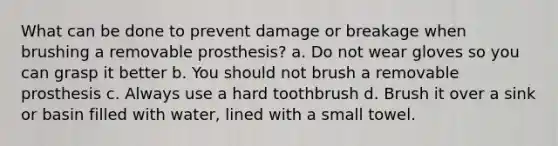 What can be done to prevent damage or breakage when brushing a removable prosthesis? a. Do not wear gloves so you can grasp it better b. You should not brush a removable prosthesis c. Always use a hard toothbrush d. Brush it over a sink or basin filled with water, lined with a small towel.