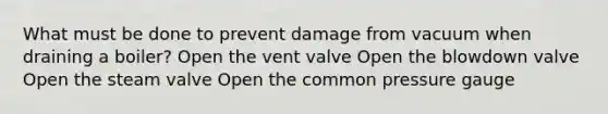 What must be done to prevent damage from vacuum when draining a boiler? Open the vent valve Open the blowdown valve Open the steam valve Open the common pressure gauge