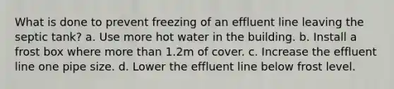 What is done to prevent freezing of an effluent line leaving the septic tank? a. Use more hot water in the building. b. Install a frost box where more than 1.2m of cover. c. Increase the effluent line one pipe size. d. Lower the effluent line below frost level.