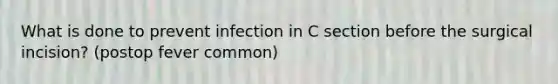 What is done to prevent infection in C section before the surgical incision? (postop fever common)