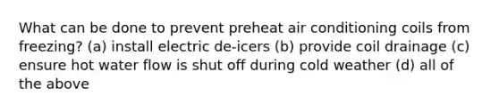 What can be done to prevent preheat air conditioning coils from freezing? (a) install electric de-icers (b) provide coil drainage (c) ensure hot water flow is shut off during cold weather (d) all of the above