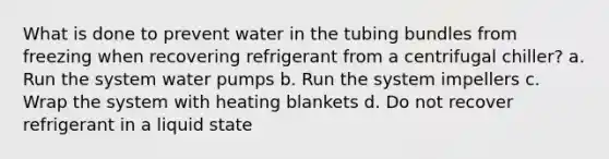 What is done to prevent water in the tubing bundles from freezing when recovering refrigerant from a centrifugal chiller? a. Run the system water pumps b. Run the system impellers c. Wrap the system with heating blankets d. Do not recover refrigerant in a liquid state