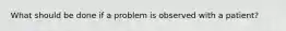 What should be done if a problem is observed with a patient?