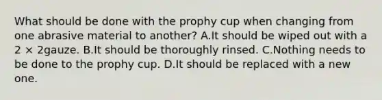 What should be done with the prophy cup when changing from one abrasive material to another? A.It should be wiped out with a 2 × 2gauze. B.It should be thoroughly rinsed. C.Nothing needs to be done to the prophy cup. D.It should be replaced with a new one.