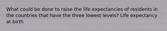 What could be done to raise the life expectancies of residents in the countries that have the three lowest levels? Life expectancy at birth