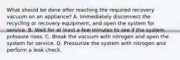 What should be done after reaching the required recovery vacuum on an appliance? A. Immediately disconnect the recycling or recovery equipment, and open the system for service. B. Wait for at least a few minutes to see if the system préssure rises. C. Break the vacuum with nitrogen and open the system for service. D. Pressurize the system with nitrogen and perform a leak check.