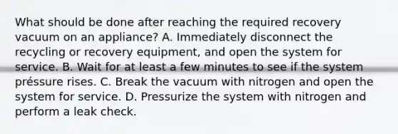 What should be done after reaching the required recovery vacuum on an appliance? A. Immediately disconnect the recycling or recovery equipment, and open the system for service. B. Wait for at least a few minutes to see if the system préssure rises. C. Break the vacuum with nitrogen and open the system for service. D. Pressurize the system with nitrogen and perform a leak check.