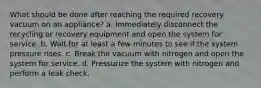 What should be done after reaching the required recovery vacuum on an appliance? a. Immediately disconnect the recycling or recovery equipment and open the system for service. b. Wait for at least a few minutes to see if the system pressure rises. c. Break the vacuum with nitrogen and open the system for service. d. Pressurize the system with nitrogen and perform a leak check.