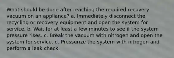 What should be done after reaching the required recovery vacuum on an appliance? a. Immediately disconnect the recycling or recovery equipment and open the system for service. b. Wait for at least a few minutes to see if the system pressure rises. c. Break the vacuum with nitrogen and open the system for service. d. Pressurize the system with nitrogen and perform a leak check.