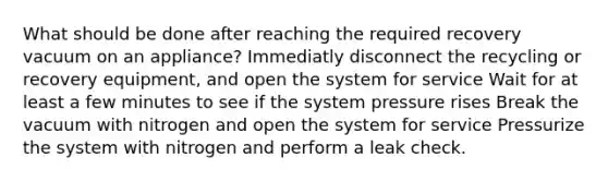 What should be done after reaching the required recovery vacuum on an appliance? Immediatly disconnect the recycling or recovery equipment, and open the system for service Wait for at least a few minutes to see if the system pressure rises Break the vacuum with nitrogen and open the system for service Pressurize the system with nitrogen and perform a leak check.