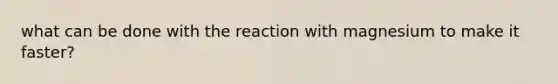 what can be done with the reaction with magnesium to make it faster?