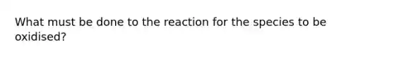 What must be done to the reaction for the species to be oxidised?