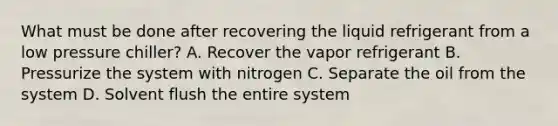 What must be done after recovering the liquid refrigerant from a low pressure chiller? A. Recover the vapor refrigerant B. Pressurize the system with nitrogen C. Separate the oil from the system D. Solvent flush the entire system