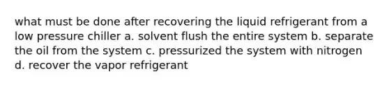 what must be done after recovering the liquid refrigerant from a low pressure chiller a. solvent flush the entire system b. separate the oil from the system c. pressurized the system with nitrogen d. recover the vapor refrigerant