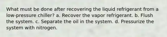 What must be done after recovering the liquid refrigerant from a low-pressure chiller? a. Recover the vapor refrigerant. b. Flush the system. c. Separate the oil in the system. d. Pressurize the system with nitrogen.