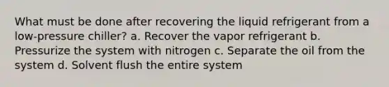 What must be done after recovering the liquid refrigerant from a low-pressure chiller? a. Recover the vapor refrigerant b. Pressurize the system with nitrogen c. Separate the oil from the system d. Solvent flush the entire system