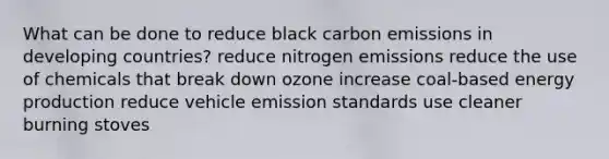 What can be done to reduce black carbon emissions in developing countries? reduce nitrogen emissions reduce the use of chemicals that break down ozone increase coal-based energy production reduce vehicle emission standards use cleaner burning stoves