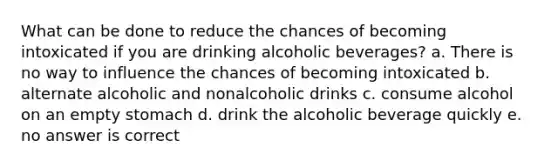 What can be done to reduce the chances of becoming intoxicated if you are drinking alcoholic beverages? a. There is no way to influence the chances of becoming intoxicated b. alternate alcoholic and nonalcoholic drinks c. consume alcohol on an empty stomach d. drink the alcoholic beverage quickly e. no answer is correct