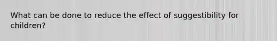 What can be done to reduce the effect of suggestibility for children?
