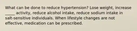 What can be done to reduce hypertension? Lose weight, increase _____ activity, reduce alcohol intake, reduce sodium intake in salt-sensitive individuals. When lifestyle changes are not effective, medication can be prescribed.