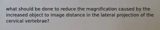 what should be done to reduce the magnification caused by the increased object to image distance in the lateral projection of the cervical vertebrae?