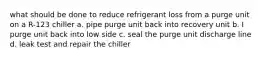 what should be done to reduce refrigerant loss from a purge unit on a R-123 chiller a. pipe purge unit back into recovery unit b. I purge unit back into low side c. seal the purge unit discharge line d. leak test and repair the chiller