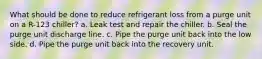 What should be done to reduce refrigerant loss from a purge unit on a R-123 chiller? a. Leak test and repair the chiller. b. Seal the purge unit discharge line. c. Pipe the purge unit back into the low side. d. Pipe the purge unit back into the recovery unit.