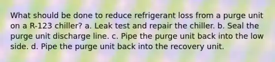 What should be done to reduce refrigerant loss from a purge unit on a R-123 chiller? a. Leak test and repair the chiller. b. Seal the purge unit discharge line. c. Pipe the purge unit back into the low side. d. Pipe the purge unit back into the recovery unit.