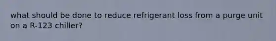 what should be done to reduce refrigerant loss from a purge unit on a R-123 chiller?