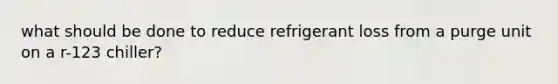 what should be done to reduce refrigerant loss from a purge unit on a r-123 chiller?