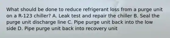 What should be done to reduce refrigerant loss from a purge unit on a R-123 chiller? A. Leak test and repair the chiller B. Seal the purge unit discharge line C. Pipe purge unit back into the low side D. Pipe purge unit back into recovery unit