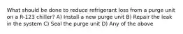 What should be done to reduce refrigerant loss from a purge unit on a R-123 chiller? A) Install a new purge unit B) Repair the leak in the system C) Seal the purge unit D) Any of the above