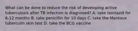 What can be done to reduce the risk of developing active tuberculosis after TB infection is diagnosed? A. take isoniazid for 6-12 months B. take penicillin for 10 days C. take the Mantoux tuberculin skin test D. take the BCG vaccine