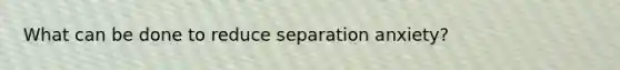 What can be done to reduce separation anxiety?