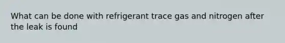 What can be done with refrigerant trace gas and nitrogen after the leak is found