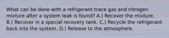 What can be done with a refrigerant trace gas and nitrogen mixture after a system leak is found? A.) Recover the mixture. B.) Recover in a special recovery tank. C.) Recycle the refrigerant back into the system. D.) Release to the atmosphere.