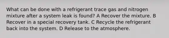 What can be done with a refrigerant trace gas and nitrogen mixture after a system leak is found? A Recover the mixture. B Recover in a special recovery tank. C Recycle the refrigerant back into the system. D Release to the atmosphere.